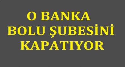 O BANKA BOLU ŞUBESİNİ KAPATIYOR