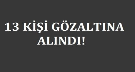 13 KİŞİ GÖZALTINA ALINDI