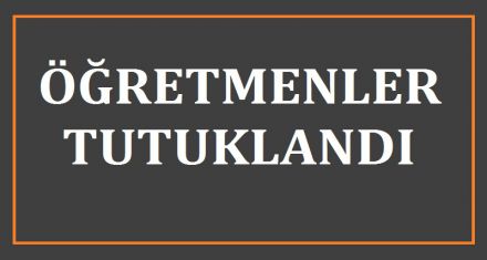 ÖĞRETMENLER TUTUKLANDI 
