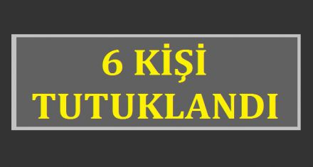 6 KİŞİ TUTUKLANDI