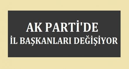 AK PARTİ'DE İL BAŞKANLARI DEĞİŞİYOR