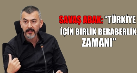 SAVAŞ ABAK: “TÜRKİYE İÇİN BİRLİK BERABERLİK ZAMANI”