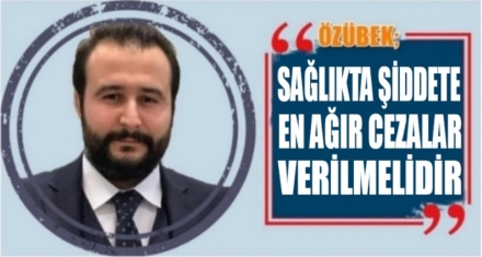 ÖZÜBEK; SAĞLIKTA ŞİDDETE EN AĞIR CEZALAR VERİLMELİDİR